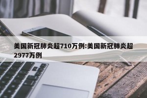 美国新冠肺炎超710万例:美国新冠肺炎超2977万例