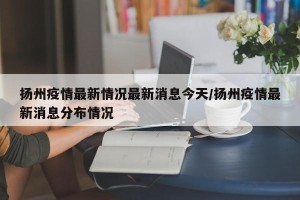 扬州疫情最新情况最新消息今天/扬州疫情最新消息分布情况