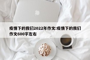 疫情下的我们2022年作文:疫情下的我们作文600字左右