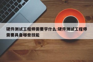 硬件测试工程师需要学什么:硬件测试工程师需要具备哪些技能