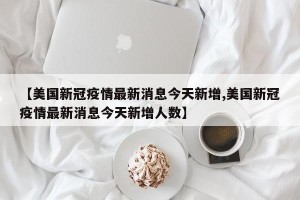 【美国新冠疫情最新消息今天新增,美国新冠疫情最新消息今天新增人数】