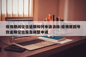 疫情期间征信逾期如何申请消除:疫情原因导致逾期征信报告调整申请
