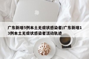 广东新增5例本土无症状感染者/广东新增13例本土无症状感染者活动轨迹