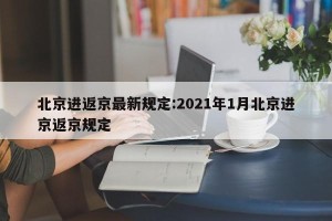 北京进返京最新规定:2021年1月北京进京返京规定