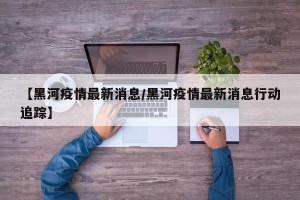 【黑河疫情最新消息/黑河疫情最新消息行动追踪】