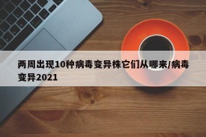 两周出现10种病毒变异株它们从哪来/病毒变异2021