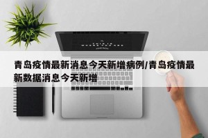 青岛疫情最新消息今天新增病例/青岛疫情最新数据消息今天新增