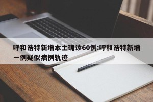 呼和浩特新增本土确诊60例:呼和浩特新增一例疑似病例轨迹
