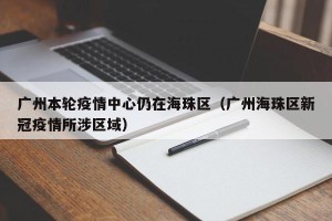 广州本轮疫情中心仍在海珠区（广州海珠区新冠疫情所涉区域）