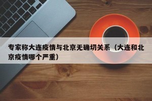 专家称大连疫情与北京无确切关系（大连和北京疫情哪个严重）