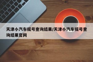 天津小汽车摇号查询结果/天津小汽车摇号查询结果官网