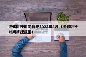 成都限行时间新规2022年4月（成都限行时间新规范围）