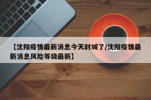 【沈阳疫情最新消息今天封城了/沈阳疫情最新消息风险等级最新】