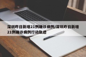 深圳昨日新增21例确诊病例/深圳昨日新增21例确诊病例行动轨迹