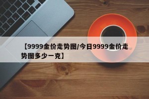 【9999金价走势图/今日9999金价走势图多少一克】