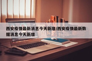 西安疫情最新消息今天新增/西安疫情最新数据消息今天新增