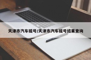 天津市汽车摇号/天津市汽车摇号结果查询