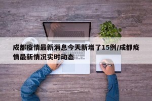 成都疫情最新消息今天新增了15例/成都疫情最新情况实时动态