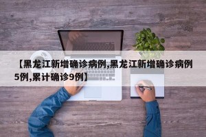 【黑龙江新增确诊病例,黑龙江新增确诊病例5例,累计确诊9例】
