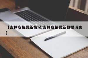 【吉林疫情最新情况/吉林疫情最新数据消息】