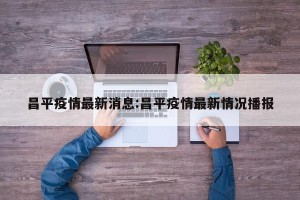 昌平疫情最新消息:昌平疫情最新情况播报