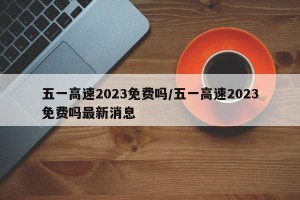 五一高速2023免费吗/五一高速2023免费吗最新消息