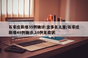 石家庄新增35例确诊:含多名儿童/石家庄新增48例确诊,10例无症状