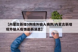 【内蒙古新增5例境外输入病例/内蒙古新增境外输入疫情最新消息】
