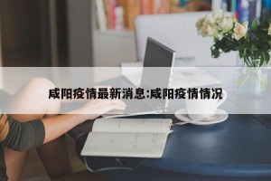 咸阳疫情最新消息:咸阳疫情情况