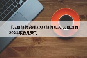 【元旦放假安排2021放假几天,元旦放假2021年放几天?】
