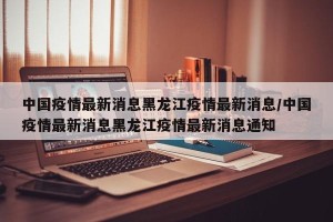 中国疫情最新消息黑龙江疫情最新消息/中国疫情最新消息黑龙江疫情最新消息通知