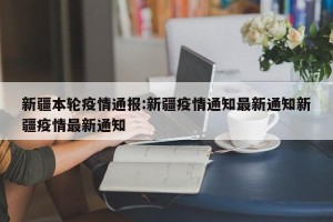 新疆本轮疫情通报:新疆疫情通知最新通知新疆疫情最新通知