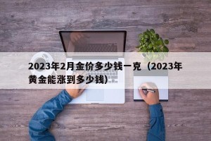 2023年2月金价多少钱一克（2023年黄金能涨到多少钱）