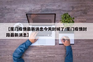 【厦门疫情最新消息今天封城了/厦门疫情封路最新消息】