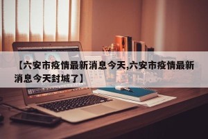 【六安市疫情最新消息今天,六安市疫情最新消息今天封城了】
