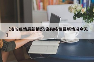 【洛阳疫情最新情况/洛阳疫情最新情况今天】
