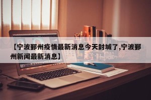 【宁波鄞州疫情最新消息今天封城了,宁波鄞州新闻最新消息】