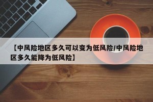 【中风险地区多久可以变为低风险/中风险地区多久能降为低风险】