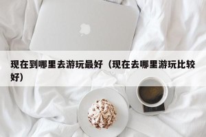 现在到哪里去游玩最好（现在去哪里游玩比较好）