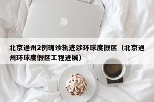 北京通州2例确诊轨迹涉环球度假区（北京通州环球度假区工程进展）