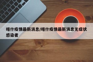 喀什疫情最新消息/喀什疫情最新消息无症状感染者