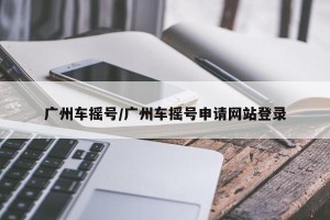 广州车摇号/广州车摇号申请网站登录