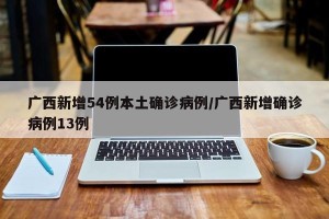广西新增54例本土确诊病例/广西新增确诊病例13例
