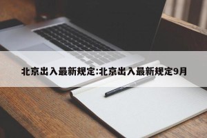 北京出入最新规定:北京出入最新规定9月