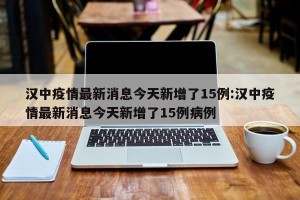 汉中疫情最新消息今天新增了15例:汉中疫情最新消息今天新增了15例病例