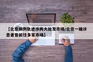 【北京病例轨迹涉两大批发市场/北京一确诊患者曾前往多家市场】