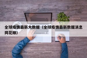 全球疫情最新大数据（全球疫情最新数据消息同花顺）