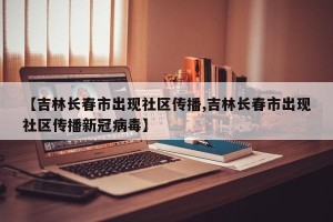 【吉林长春市出现社区传播,吉林长春市出现社区传播新冠病毒】