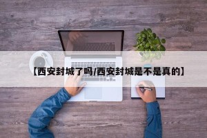 【西安封城了吗/西安封城是不是真的】