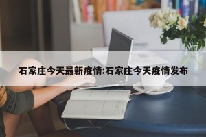 石家庄今天最新疫情:石家庄今天疫情发布